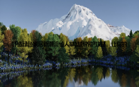 打造绿色家居新潮流仙人掌盆栽养护攻略, 让你的家焕发生机! 随着生活节奏的加快, 越来越多的年轻人开始追求绿色、健康的家居环境